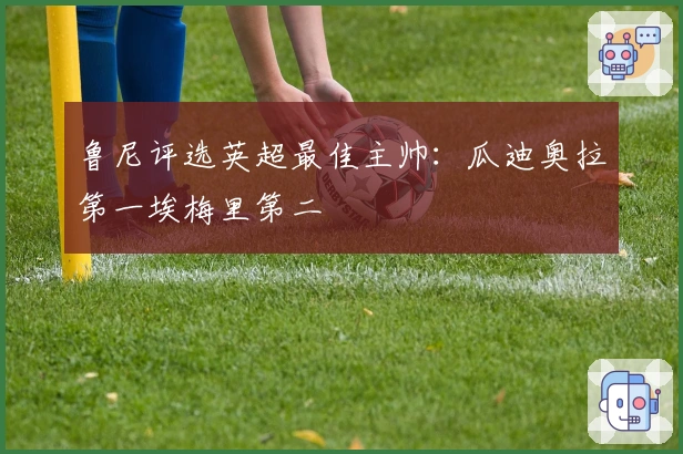 鲁尼评选英超最佳主帅：瓜迪奥拉第一埃梅里第二