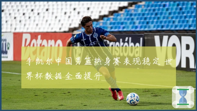 李凯尔中国男篮热身赛表现稳定 世界杯数据全面提升