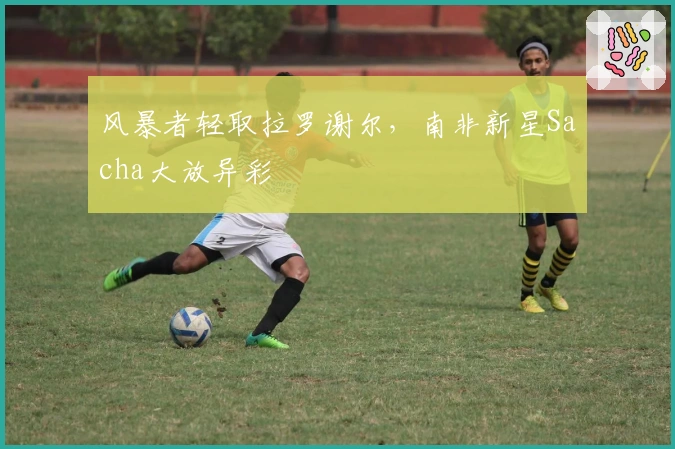 风暴者轻取拉罗谢尔，南非新星Sacha大放异彩
