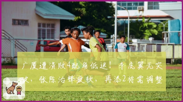 广厦遭溃败4配角低迷！李虎翼无突破，张陈治锋疲软，再添2将需调整