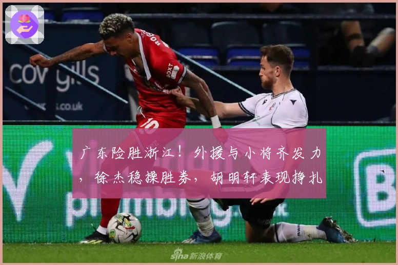 广东险胜浙江!外援与小将齐发力,徐杰稳操胜券,胡明轩表现挣扎!