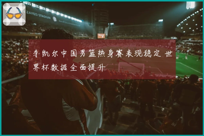 李凯尔中国男篮热身赛表现稳定 世界杯数据全面提升