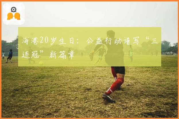 海港20岁生日:公益行动谱写“三连冠”新篇章